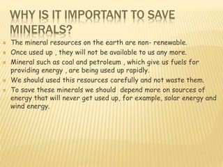 WHY IS IT IMPORTANT TO SAVE
MINERALS?
 The mineral resources on the earth are non- renewable.
 Once used up , they will not be available to us any more.
 Mineral such as coal and petroleum , which give us fuels for
providing energy , are being used up rapidly.
 We should used this resources carefully and not waste them.
 To save these minerals we should depend more on sources of
energy that will never get used up, for example, solar energy and
wind energy.
 