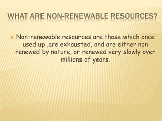 WHAT ARE NON-RENEWABLE RESOURCES?
 Non–renewable resources are those which once
used up ,are exhausted, and are either non
renewed by nature, or renewed very slowly over
millions of years.
 