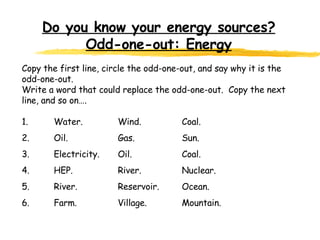 Do you know your energy sources? Odd-one-out: Energy   Copy the first line, circle the odd-one-out, and say why it is the odd-one-out. Write a word that could replace the odd-one-out.  Copy the next line, and so on….   1. Water. Wind. Coal. 2. Oil.  Gas.  Sun. 3. Electricity. Oil. Coal. 4. HEP. River. Nuclear. 5. River. Reservoir. Ocean. 6. Farm. Village. Mountain.   