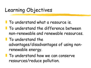 Learning Objectives To understand what a resource is. To understand the difference between non-renewable and renewable resources. To understand the advantages/disadvantages of using non-renewable energy. To understand how we can conserve resources/reduce pollution. 