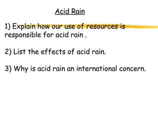 Acid Rain 1) Explain how our use of resources is responsible for acid rain . 2) List the effects of acid rain. 3) Why is acid rain an international concern. 