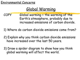 Environmental Concerns COPY Global warming = the warming of the  Earth’s atmosphere, probably due to  increased emissions of carbon dioxide. 1) Where do carbon dioxide emissions come from? 2) Explain why you think carbon dioxide emissions have increased over the last 50 years. 3) Draw a spider diagram to show how you think global warming will affect the world. Global Warming 
