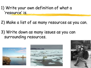Write your own definition of what a ‘resource’ is. 2) Make a list of as many resources as you can. 3) Write down as many issues as you can surrounding resources. 
