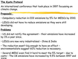 The Kyoto Protocol An international conference that took place in 1997 focussing on climate change. Proposals:  Compulsory reduction in CO2 emissions by 5% for MEDCs by 2010. LEDCs did not have to reduce emissions as they were still developing. Problems US did not ratify the agreement – their emissions have increased by 3% a year since. LEDCs are now very industralised – China & India The reduction wasn’t big enough to have an effect – environmentalists suggest 60% reduction is necessary. Several MEDC even find it hard to meet the 5% target – due to costs – The UK emissions have increased by 5.5% between 1997 and 2005. 