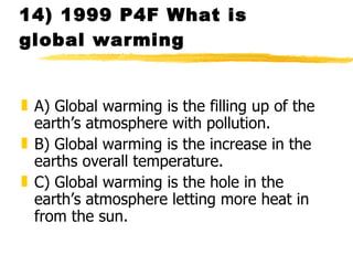 14) 1999 P4F What is global warming A) Global warming is the filling up of the earth’s atmosphere with pollution. B) Global warming is the increase in the earths overall temperature. C) Global warming is the hole in the earth’s atmosphere letting more heat in from the sun.  