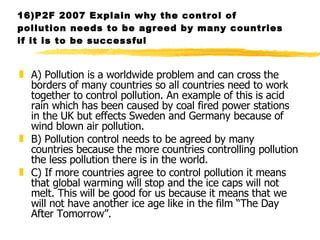 16)P2F 2007 Explain why the control of pollution needs to be agreed by many countries if it is to be successful A) Pollution is a worldwide problem and can cross the borders of many countries so all countries need to work together to control pollution. An example of this is acid rain which has been caused by coal fired power stations in the UK but effects Sweden and Germany because of wind blown air pollution. B) Pollution control needs to be agreed by many countries because the more countries controlling pollution the less pollution there is in the world. C) If more countries agree to control pollution it means that global warming will stop and the ice caps will not melt. This will be good for us because it means that we will not have another ice age like in the film “The Day After Tomorrow”.   