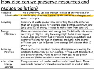 How else can we preserve resources and reduce pollution? Energy sources that can be used instead of fossil fuels. These can include nuclear or renewable sources such as wind or solar. Alternative Energy Sources Measures to stop emission reaching atmosphere or cleaning the emissions before they do. For example. fitting giant scrubbers on coal power stations, trying to switch from coal to gas power stations and fitting catalytic converters to cars. Reducing Pollution Measures to reduce heat and energy loss. Individually this means switching off lights, using low energy light bulbs, insulating our homes. Also government has introduced building regulations and energy efficiency ratings on electrical products, more energy efficient cars – car in Europe is on average 90% cleaner than 10 years ago. Energy Efficiency Recovery of waste products by converting them into materials that can be used again. For example glass bottles, aluminium cans (only uses 5% of energy it takes to make them from scratch) Recycling This is where you use one product in place of another one. For example using aluminium instead of tin cans as it is cheaper and easier to recycle. Resource Substitution 