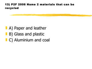 13) P2F 2006 Name 2 materials that can be recycled  A) Paper and leather B) Glass and plastic C) Aluminium and coal  