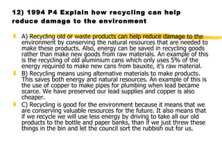 12) 1994 P4 Explain how recycling can help reduce damage to the environment A) Recycling old or waste products can help reduce damage to the environment by conserving the natural resources that are needed to make these products. Also, energy can be saved in recycling goods rather than make new goods from raw materials. An example of this is the recycling of old aluminium cans which only uses 5% of the energy required to make new cans from bauxite, it’s raw material. B) Recycling means using alternative materials to make products. This saves both energy and natural resources. An example of this is the use of copper to make pipes for plumbing when lead became scarce. We have preserved our lead supplies and copper is also cheaper. C) Recycling is good for the environment because it means that we are conserving valuable resources for the future. It also means that if we recycle we will use less energy by driving to take all our old products to the bottle and paper banks, than if we just threw these things in the bin and let the council sort the rubbish out for us. 
