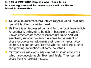 9) P2H & P2F 2005 Explain why there is an increasing demand for resources such as those found in Antarctica  A) Because Antarctica has lots of supplies of oil, coal and gas which other countries need. B) There is an increased demand for the fossil fuels which Antarctica is believed to be rich in because the world’s known reserves of these resources are finite and will eventually run out. Society has come to be reliant on these resources to help meet their energy needs. Also, there is a huge demand for fish which could help to feed the growing populations of some countries.  C) Countries will eventually run out of some resources which are unsustainable, like fossil fuels. They can get these from Antarctica instead.  