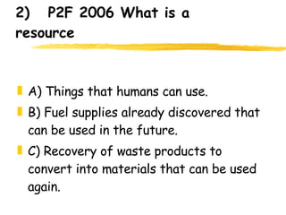 2)  P2F 2006 What is a resource A) Things that humans can use. B) Fuel supplies already discovered that can be used in the future. C) Recovery of waste products to convert into materials that can be used again. 