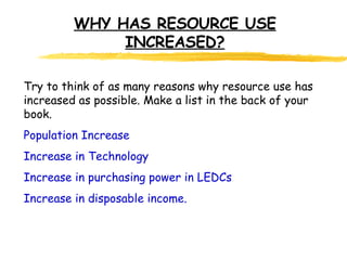 WHY HAS RESOURCE USE INCREASED? Try to think of as many reasons why resource use has increased as possible. Make a list in the back of your book. Population Increase Increase in Technology Increase in purchasing power in LEDCs Increase in disposable income. 