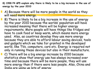8) 1998 P4 &P5 explain why there is likely to be a big increase in the use of energy by the year 2010  A) Because there will be more people in the world so they will need more energy. B) There is likely to be a big increase in the use of energy by the year 2010 because the worlds’ population will have increased meaning that there will be higher energy requirements. More people will have things like fridges and have to cook food or keep warm, which means more energy used.  Also, as countries develop they use more energy because they are able to afford labour saving devices, tools and gadgets which we take for granted in the developed world, like TVs, computers, cars etc. Energy is required not only in running these devices but also in their manufacture. C) There will be a big energy increase by 2010 because statistics show that energy use has always increased over time and because there will be more people, they will use more energy than if there were less people. Also, China and India are using up lots of energy   
