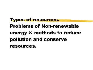 Types of resources. Problems of Non-renewable energy & methods to reduce pollution and conserve resources. 