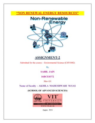 “NON RENEWAL ENERGY RESOURCES”
ASSIGNMENT-2
Submitted for the course – Environmental Science (CHY1002)
By
SAHIL JAIN
16BCE0372
Slot- G1
Name of faculty – AKHILA MAHESHWARI M-SAS
(SCHOOL OF ADVANCED SCIENCES)
August, 2016
 