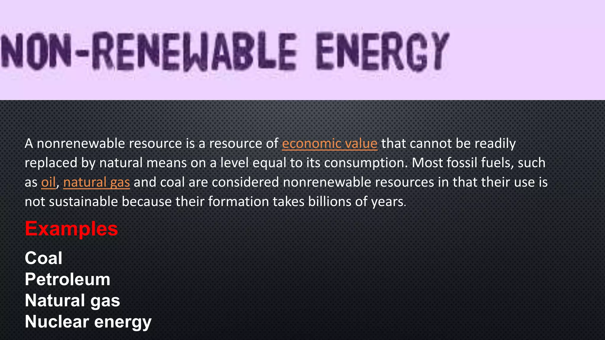 A nonrenewable resource is a resource of economic value that cannot be readily
replaced by natural means on a level equal to its consumption. Most fossil fuels, such
as oil, natural gas and coal are considered nonrenewable resources in that their use is
not sustainable because their formation takes billions of years.
Examples
Coal
Petroleum
Natural gas
Nuclear energy