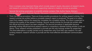  First, it contains only important things which include research results, discussion of research results,
and research conclusions. While other supporting material is made as concise as possible.
 Second, the writing systematics. In scientific articles contains Title, Author Name, Abstract,
Introduction, Research Methods, Results, Discussion, Conclusions and Suggestions, & Bibliography.
 Third, the writing procedure. There are three possible procedures for writing research articles. First,
research articles are written before a complete research report is produced. The goal is to collect
input from readers before the researcher completes the complete writing. This input is expected to
improve the quality of the research findings. Second, results articles for journals are written after
the official technical report has been prepared. This second procedure is applicable because
generally writing official technical research reports is compulsory, whereas writing articles is only an
advice. Third, research articles published in journals are the only writings written by researchers.
This third alternative is usually carried out by researchers who fund their own research. For self-
funding research, research articles in journals are the most effective and efficient communication
forum.
 