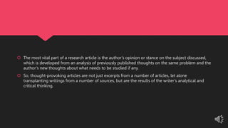  The most vital part of a research article is the author’s opinion or stance on the subject discussed,
which is developed from an analysis of previously published thoughts on the same problem and the
author’s new thoughts about what needs to be studied if any.
 So, thought-provoking articles are not just excerpts from a number of articles, let alone
transplanting writings from a number of sources, but are the results of the writer’s analytical and
critical thinking.
 