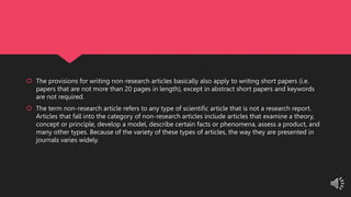  The provisions for writing non-research articles basically also apply to writing short papers (i.e.
papers that are not more than 20 pages in length), except in abstract short papers and keywords
are not required.
 The term non-research article refers to any type of scientific article that is not a research report.
Articles that fall into the category of non-research articles include articles that examine a theory,
concept or principle, develop a model, describe certain facts or phenomena, assess a product, and
many other types. Because of the variety of these types of articles, the way they are presented in
journals varies widely.
 
