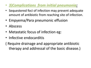 • 3)Complications from initial pneumonia:
• Sequestered foci of infection may prevent adequate
amount of antibiotic from reaching site of infection.
• Empyema/Para pneumonic effusion
• Abscess
• Metastatic focus of infection eg:
• Infective endocarditis
( Require drainage and appropriate antibiotic
therapy and addressal of the basic disease.)
 