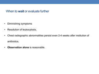 When to wait or evaluate further
• Diminishing symptoms
• Resolution of leukocytosis,
• Chest radiographic abnormalities persist even 2-4 weeks after institution of
antibiotics.
• Observation alone is reasonable.
 