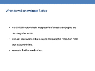 When to wait or evaluate further
• No clinical improvement irrespective of chest radiographs are
unchanged or worse.
• Clinical improvement but delayed radiographic resolution more
then expected time.
• Warrants further evaluation
 