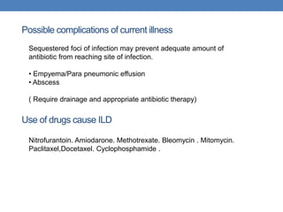Use of drugs cause ILD
Sequestered foci of infection may prevent adequate amount of
antibiotic from reaching site of infection.
• Empyema/Para pneumonic effusion
• Abscess
( Require drainage and appropriate antibiotic therapy)
Possible complications of current illness
Nitrofurantoin. Amiodarone. Methotrexate. Bleomycin . Mitomycin.
Paclitaxel,Docetaxel. Cyclophosphamide .
 