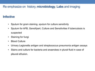 Re emphasize on history, microbiology, Labs and imaging
Infective
• Sputum for gram staining, sputum for culture sensitivity
• Sputum for AFB, GeneXpert, Culture and Sensitivities if tuberculosis is
suspected
• Staining for fungi
• Blood Culture
• Urinary Legionella antigen and streptococcus pneumonia antigen assays
• Stains and culture for bacteria and anaerobes in plural ﬂuid in case of
pleural eﬀusion.
 