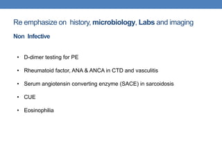 Re emphasize on history, microbiology, Labs and imaging
Non Infective
• D-dimer testing for PE
• Rheumatoid factor, ANA & ANCA in CTD and vasculitis
• Serum angiotensin converting enzyme (SACE) in sarcoidosis
• CUE
• Eosinophilia
 