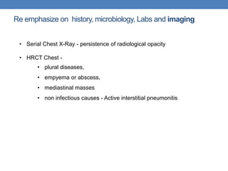 Re emphasize on history, microbiology, Labs and imaging
• Serial Chest X-Ray - persistence of radiological opacity
• HRCT Chest -
• plural diseases,
• empyema or abscess,
• mediastinal masses
• non infectious causes - Active interstitial pneumonitis
 