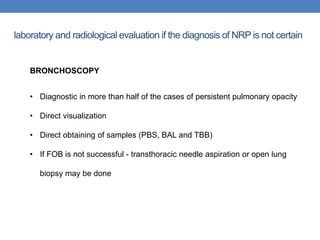 laboratory and radiological evaluation if the diagnosis of NRP is not certain
BRONCHOSCOPY
• Diagnostic in more than half of the cases of persistent pulmonary opacity
• Direct visualization
• Direct obtaining of samples (PBS, BAL and TBB)
• If FOB is not successful - transthoracic needle aspiration or open lung
biopsy may be done
 
