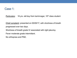 Case 1:
Particulars: 16 yrs. old boy from karimnagar, 10th class student
Chief complaint: presented on 05/09/17, with shortness of breath
progressed over two days.
Shortness of breath grade IV associated with right pleurisy.
Fever moderate grade intermittent.
No orthopnea and PND.
 