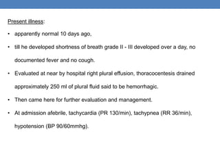 Present illness:
• apparently normal 10 days ago,
• till he developed shortness of breath grade II - III developed over a day, no
documented fever and no cough.
• Evaluated at near by hospital right plural effusion, thoracocentesis drained
approximately 250 ml of plural fluid said to be hemorrhagic.
• Then came here for further evaluation and management.
• At admission afebrile, tachycardia (PR 130/min), tachypnea (RR 36/min),
hypotension (BP 90/60mmhg).
 