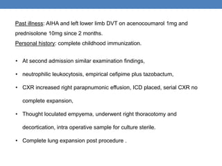 Past illness: AIHA and left lower limb DVT on acenocoumarol 1mg and
prednisolone 10mg since 2 months.
Personal history: complete childhood immunization.
• At second admission similar examination findings,
• neutrophilic leukocytosis, empirical cefipime plus tazobactum,
• CXR increased right parapnumonic effusion, ICD placed, serial CXR no
complete expansion,
• Thought loculated empyema, underwent right thoracotomy and
decortication, intra operative sample for culture sterile.
• Complete lung expansion post procedure .
 