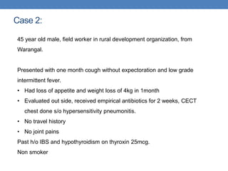 Case 2:
45 year old male, field worker in rural development organization, from
Warangal.
Presented with one month cough without expectoration and low grade
intermittent fever.
• Had loss of appetite and weight loss of 4kg in 1month
• Evaluated out side, received empirical antibiotics for 2 weeks, CECT
chest done s/o hypersensitivity pneumonitis.
• No travel history
• No joint pains
Past h/o IBS and hypothyroidism on thyroxin 25mcg.
Non smoker
 