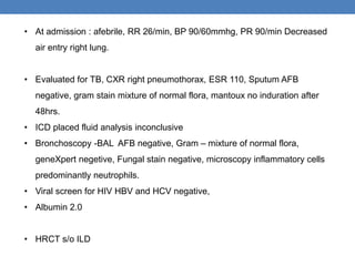 • At admission : afebrile, RR 26/min, BP 90/60mmhg, PR 90/min Decreased
air entry right lung.
• Evaluated for TB, CXR right pneumothorax, ESR 110, Sputum AFB
negative, gram stain mixture of normal flora, mantoux no induration after
48hrs.
• ICD placed fluid analysis inconclusive
• Bronchoscopy -BAL AFB negative, Gram – mixture of normal flora,
geneXpert negetive, Fungal stain negative, microscopy inflammatory cells
predominantly neutrophils.
• Viral screen for HIV HBV and HCV negative,
• Albumin 2.0
• HRCT s/o ILD
 