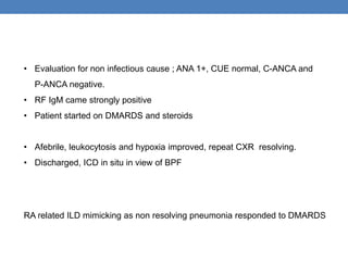 • Evaluation for non infectious cause ; ANA 1+, CUE normal, C-ANCA and
P-ANCA negative.
• RF IgM came strongly positive
• Patient started on DMARDS and steroids
• Afebrile, leukocytosis and hypoxia improved, repeat CXR resolving.
• Discharged, ICD in situ in view of BPF
RA related ILD mimicking as non resolving pneumonia responded to DMARDS
 