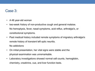 Case 3:
• A 48 year-old woman
• two-week history of non-productive cough and general malaise.
No hemoptysis, fever, nasal symptoms, acid reflux, arthralgia's, or
constitutional symptoms.
• Past medical history included remote symptoms of migratory arthralgia's
remote history of transient left optic neuritis.
No addictions
• On initial presentation, her vital signs were stable and the
physical examination was unremarkable.
• Laboratory investigations showed normal cell counts, hemoglobin,
chemistry, creatinine, cue, and liver function tests.
 
