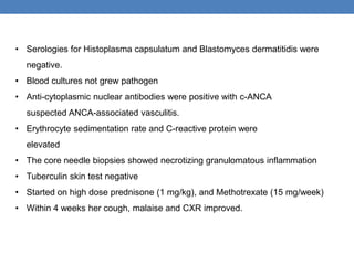 • Serologies for Histoplasma capsulatum and Blastomyces dermatitidis were
negative.
• Blood cultures not grew pathogen
• Anti-cytoplasmic nuclear antibodies were positive with c-ANCA
suspected ANCA-associated vasculitis.
• Erythrocyte sedimentation rate and C-reactive protein were
elevated
• The core needle biopsies showed necrotizing granulomatous inflammation
• Tuberculin skin test negative
• Started on high dose prednisone (1 mg/kg), and Methotrexate (15 mg/week)
• Within 4 weeks her cough, malaise and CXR improved.
 