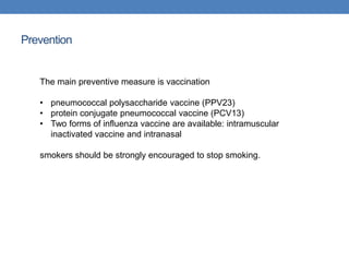 Prevention
The main preventive measure is vaccination
• pneumococcal polysaccharide vaccine (PPV23)
• protein conjugate pneumococcal vaccine (PCV13)
• Two forms of influenza vaccine are available: intramuscular
inactivated vaccine and intranasal
smokers should be strongly encouraged to stop smoking.
 