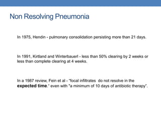 Non Resolving Pneumonia
In 1975, Hendin - pulmonary consolidation persisting more than 21 days.
In 1991, Kirtland and Winterbauerl - less than 50% clearing by 2 weeks or
less than complete clearing at 4 weeks.
In a 1987 review, Fein et al - “focal infiltrates do not resolve in the
expected time.“ even with "a minimum of 10 days of antibiotic therapy”.
 