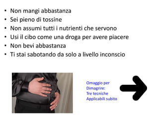 • Non mangi abbastanza 
• Sei pieno di tossine 
• Non assumi tutti i nutrienti che servono 
• Usi il cibo come una droga per avere piacere 
• Non bevi abbastanza 
• Ti stai sabotando da solo a livello inconscio 
Omaggio per 
Dimagrire: 
Tre tecniche 
Applicabili subito 
 
