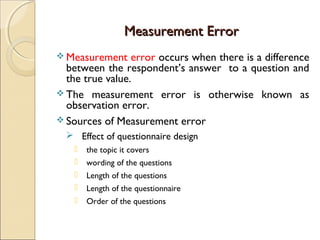 Measurement ErrorMeasurement Error
 Measurement error occurs when there is a difference
between the respondent’s answer to a question and
the true value.
 The measurement error is otherwise known as
observation error.
 Sources of Measurement error
 Effect of questionnaire design
 the topic it covers
 wording of the questions
 Length of the questions
 Length of the questionnaire
 Order of the questions
 
