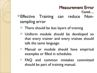 Measurement ErrorMeasurement Error
Contd….Contd….
Effective Training can reduce Non-
sampling error
 There should be less layers of training
 Uniform module should be developed so
that every trainer and every trainee should
talk the same language.
 Manual or module should have empirical
examples or filled in schedules.
 FAQ and common mistakes committed
should be part of training manual.
 