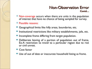 Non-Observation ErrorNon-Observation Error
Contd…Contd…
 Non-coverage occurs when there are units in the population
of interest that have no chance of being sampled for survey.
 Possible reasons:
 Geographical limits like hilly areas, boundaries, etc.
 Institutional restrictions like military establishments, jails, etc.
 Incomplete frame differing from target population.
 Deliberate leaving of a portion of population out of frame,
Ex-A restriction to travel to a particular region due to riot
or civil unrest.
 Cost factor
 Use of out of date or inaccurate household listing as frame.
 