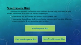 Non-Response Bias:
Bias due to the systematic difference in study variables between study participants & those
selected for inclusion in the study but who did not participate.
 Non-response rate is often used as a measure of non-response bias.
 Non-response Bias will most likely occur when the response rate is low & the difference
between responding & non-responding cases are large.
10
Non-Response Bias
Unit Non-Response Bias Item Non-Response Bias
 