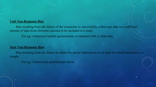 Unit Non-Response Bias:
Bias resulting from the failure of the researcher to successfully collect any data or a sufficient
amount of data from elements selected to be included in a study.
For eg, Unreturned mailed questionnaire or returned with so little data.
Item Non-Response Bias:
Bias resulting from the failure to obtain the desire information on an item for which information is
sought.
For eg, Unanswered questionnaire items.
11
 