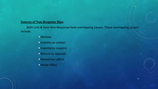 Sources of Non-Response Bias:
Both Unit & Item Non-Response have overlapping causes. These overlapping causes
include,
 Mistake
 Inability to contact
 Inability to respond
 Refusal to respond
 Researcher effect
 Mode Effect
12
 
