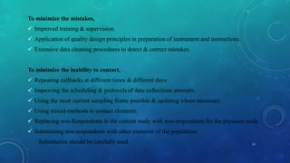 To minimize the mistakes,
 Improved training & supervision.
 Application of quality design principles in preparation of instrument and instructions.
 Extensive data cleaning procedures to detect & correct mistakes.
To minimize the inability to contact,
 Repeating callbacks at different times & different days.
 Improving the scheduling & protocols of data collections attempts.
 Using the most current sampling frame possible & updating where necessary.
 Using mixed-methods to contact elements.
 Replacing non-Respondents in the current study with non-respondents fro the previous study.
 Substituting non-respondents with other elements of the population.
Substitution should be carefully used. 13
 