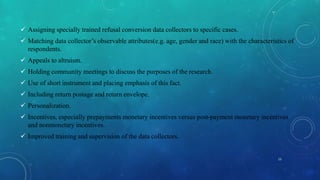 Assigning specially trained refusal conversion data collectors to specific cases.
 Matching data collector’s observable attributes(e.g. age, gender and race) with the characteristics of
respondents.
 Appeals to altruism.
 Holding community meetings to discuss the purposes of the research.
 Use of short instrument and placing emphasis of this fact.
 Including return postage and return envelope.
 Personalization.
 Incentives, especially prepayments monetary incentives versus post-payment monetary incentives
and nonmonetary incentives.
 Improved training and supervision of the data collectors.
15
 